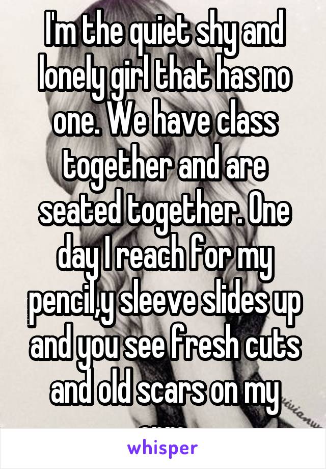 I'm the quiet shy and lonely girl that has no one. We have class together and are seated together. One day I reach for my pencil,y sleeve slides up and you see fresh cuts and old scars on my arm.