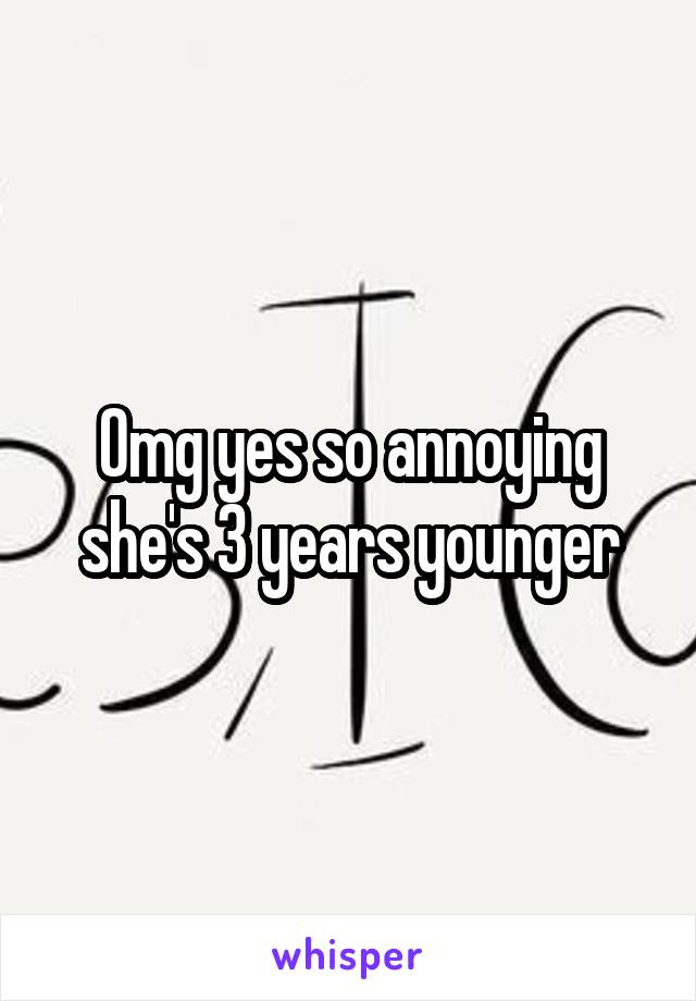 Omg yes so annoying she's 3 years younger