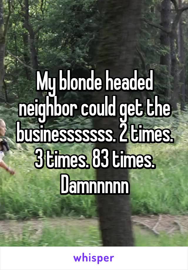 My blonde headed neighbor could get the businesssssss. 2 times. 3 times. 83 times. Damnnnnn