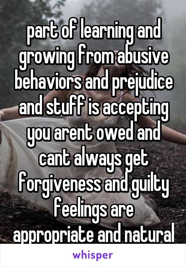 part of learning and growing from abusive behaviors and prejudice and stuff is accepting you arent owed and cant always get forgiveness and guilty feelings are appropriate and natural