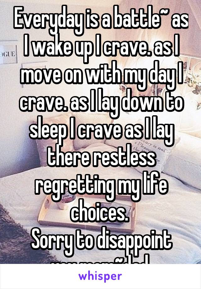  Everyday is a battle~ as I wake up I crave. as I move on with my day I crave. as I lay down to sleep I crave as I lay there restless regretting my life choices. 
Sorry to disappoint you mom~dad.