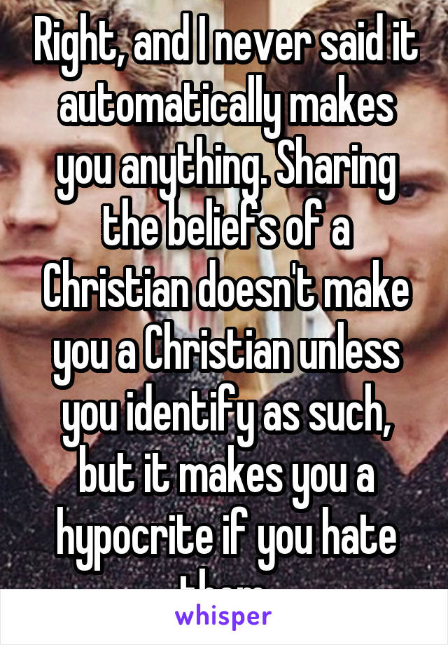 Right, and I never said it automatically makes you anything. Sharing the beliefs of a Christian doesn't make you a Christian unless you identify as such, but it makes you a hypocrite if you hate them.