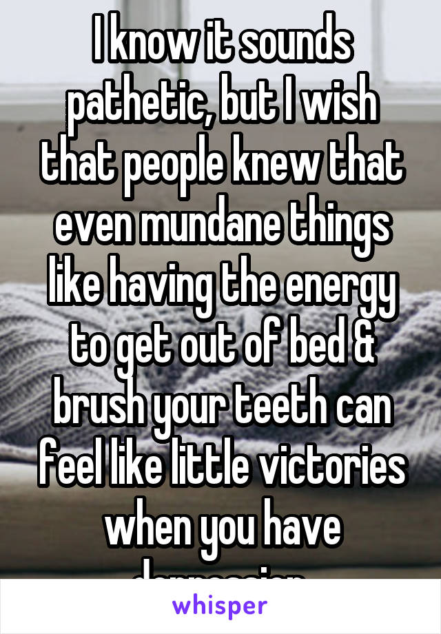 I know it sounds pathetic, but I wish that people knew that even mundane things like having the energy to get out of bed & brush your teeth can feel like little victories when you have depression.