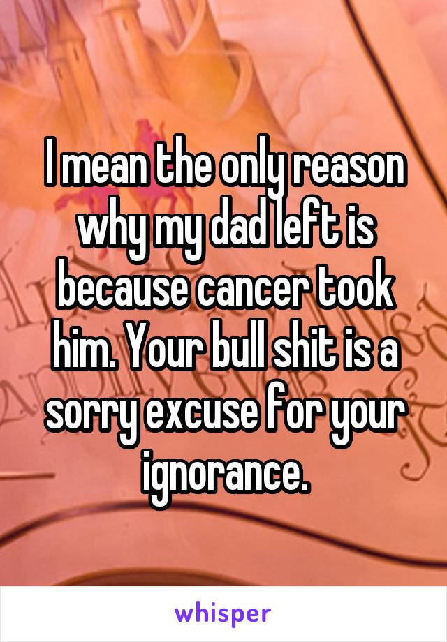 I mean the only reason why my dad left is because cancer took him. Your bull shit is a sorry excuse for your ignorance.