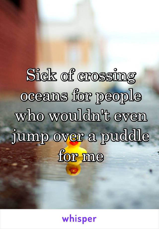 Sick of crossing oceans for people who wouldn't even jump over a puddle for me