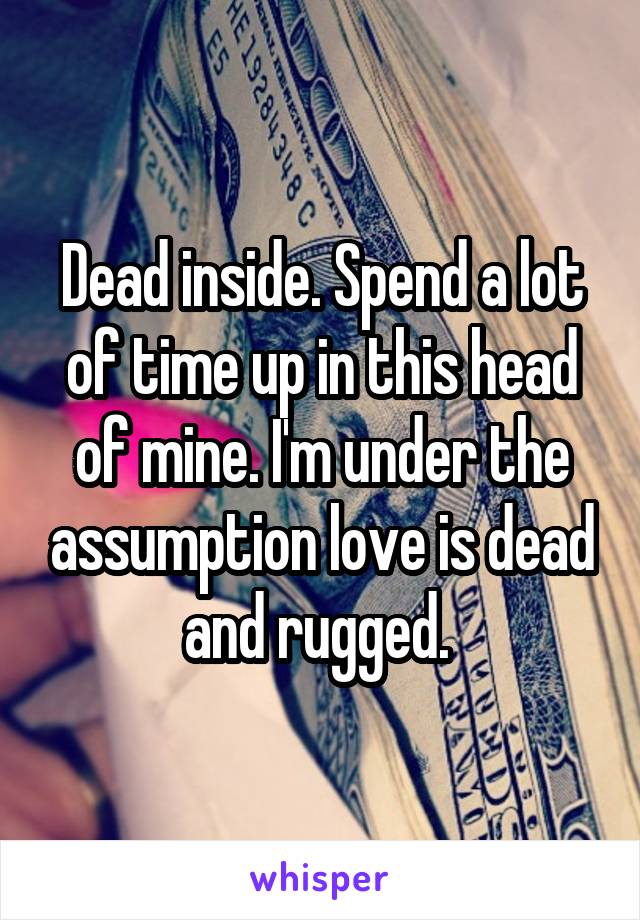 Dead inside. Spend a lot of time up in this head of mine. I'm under the assumption love is dead and rugged. 