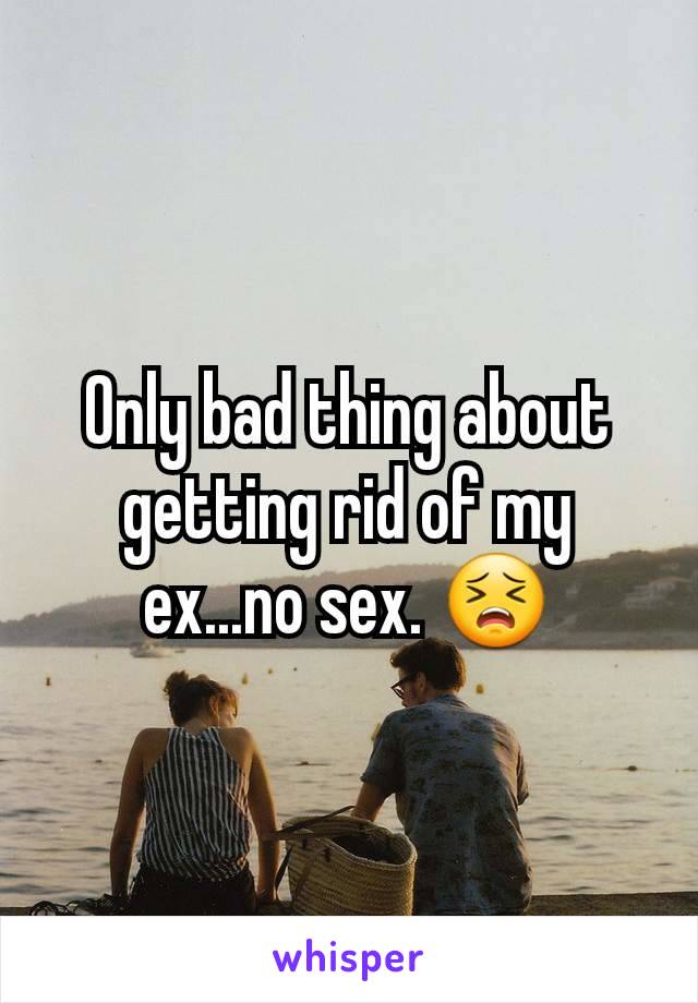 Only bad thing about getting rid of my ex...no sex. 😣