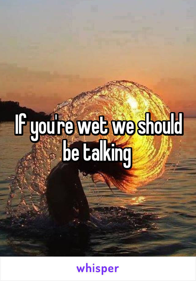 If you're wet we should be talking 