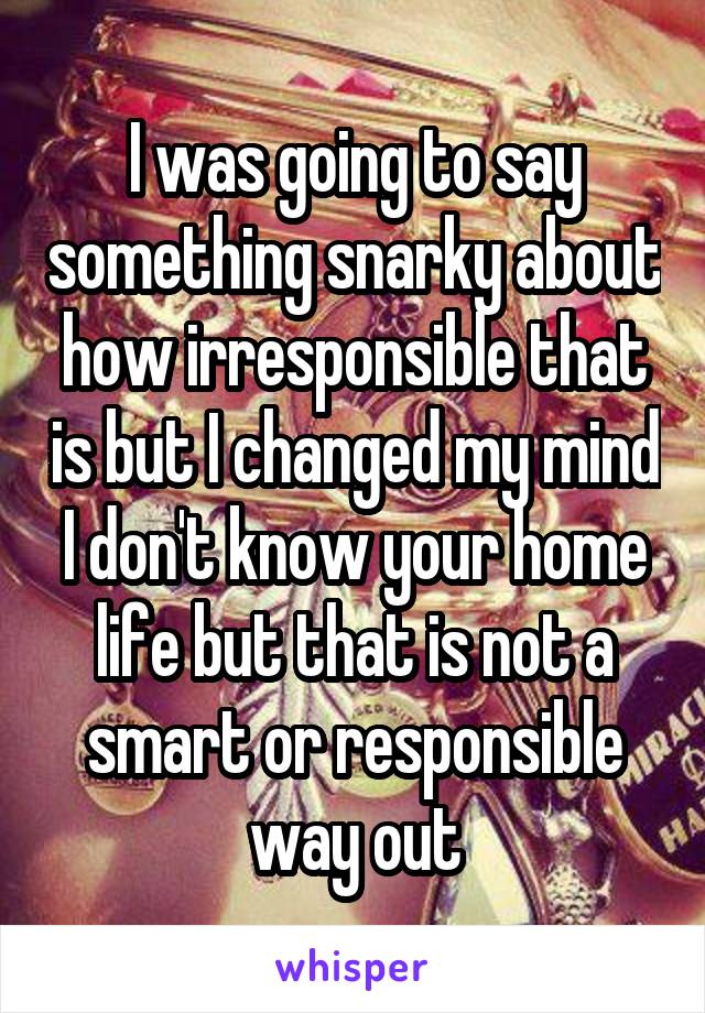 I was going to say something snarky about how irresponsible that is but I changed my mind I don't know your home life but that is not a smart or responsible way out