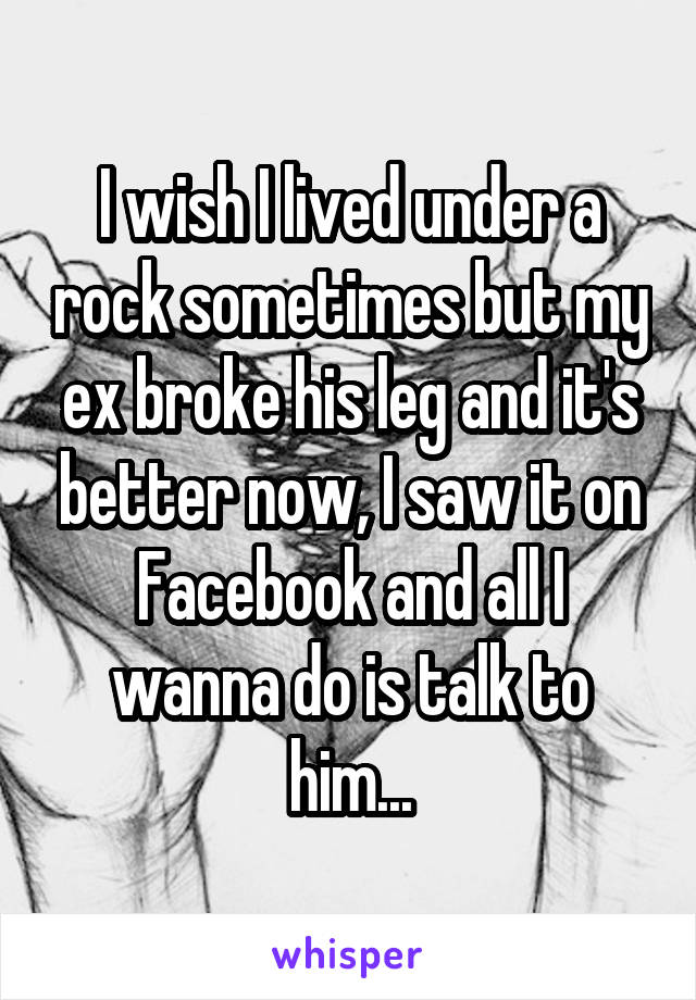 I wish I lived under a rock sometimes but my ex broke his leg and it's better now, I saw it on Facebook and all I wanna do is talk to him...