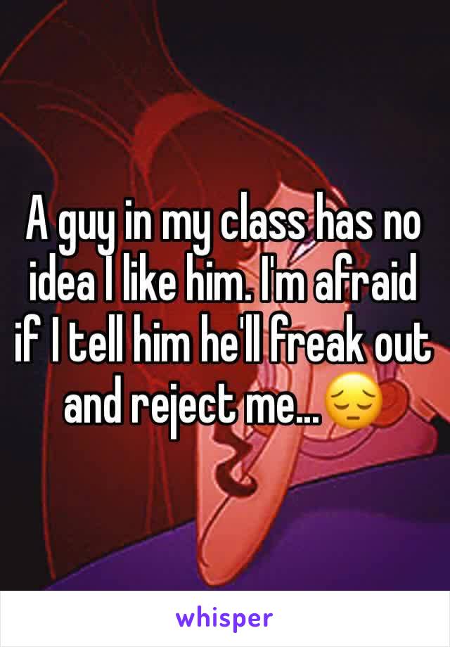 A guy in my class has no idea I like him. I'm afraid if I tell him he'll freak out and reject me...😔
