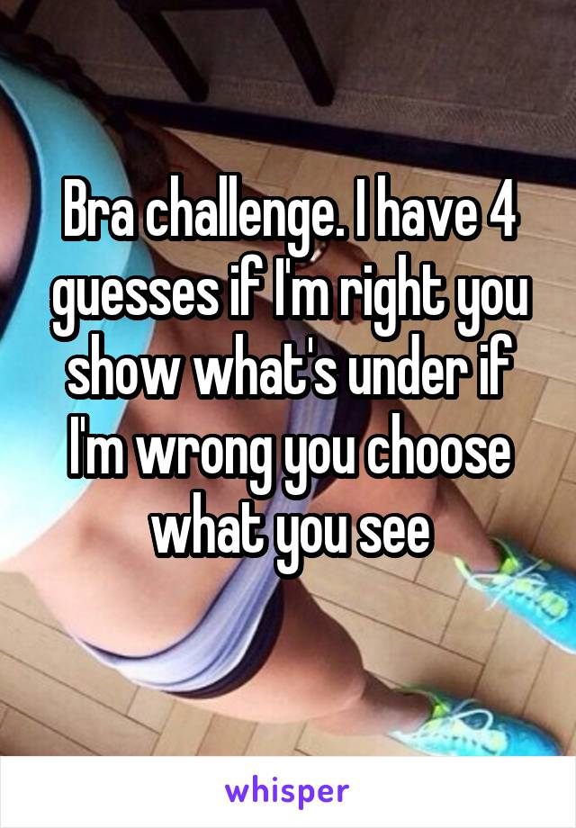 Bra challenge. I have 4 guesses if I'm right you show what's under if I'm wrong you choose what you see
