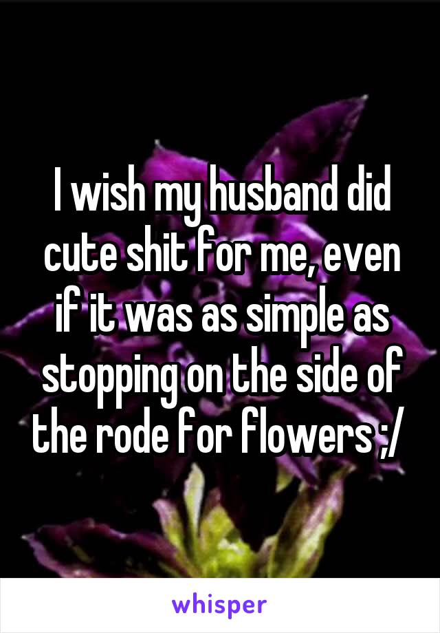 I wish my husband did cute shit for me, even if it was as simple as stopping on the side of the rode for flowers ;/ 