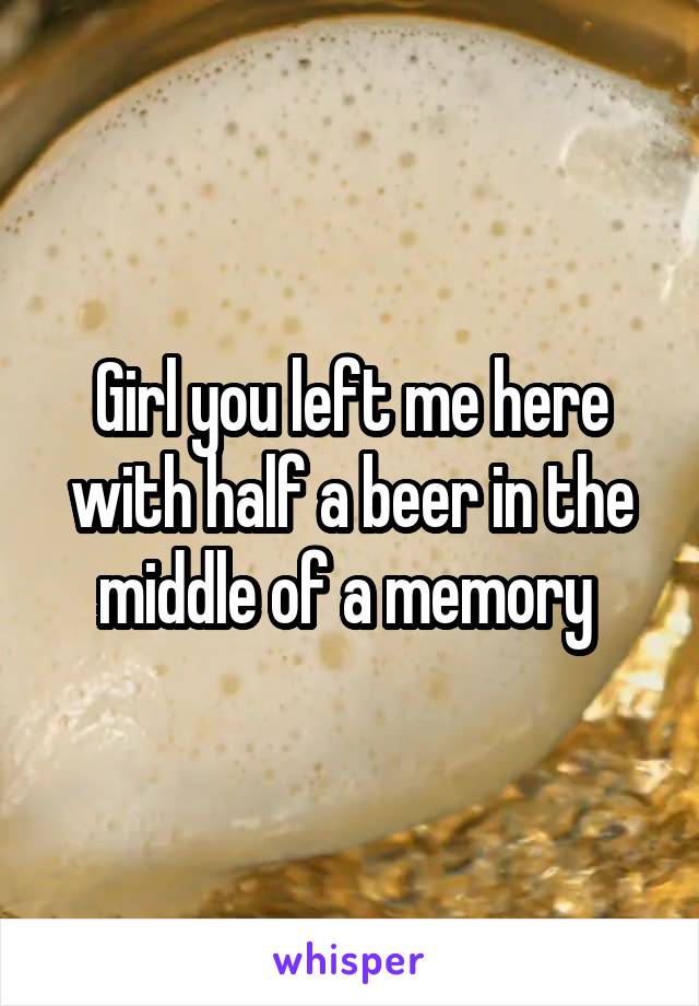 Girl you left me here with half a beer in the middle of a memory 