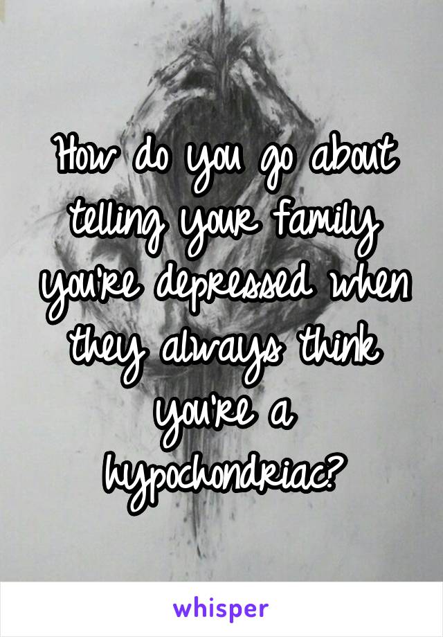 How do you go about telling your family you're depressed when they always think you're a hypochondriac?