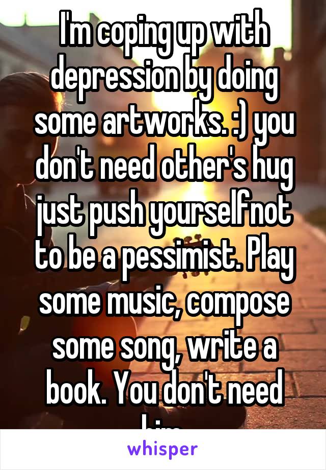 I'm coping up with depression by doing some artworks. :) you don't need other's hug just push yourselfnot to be a pessimist. Play some music, compose some song, write a book. You don't need him.