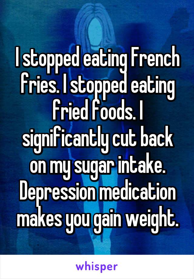 I stopped eating French fries. I stopped eating fried foods. I significantly cut back on my sugar intake. Depression medication makes you gain weight.