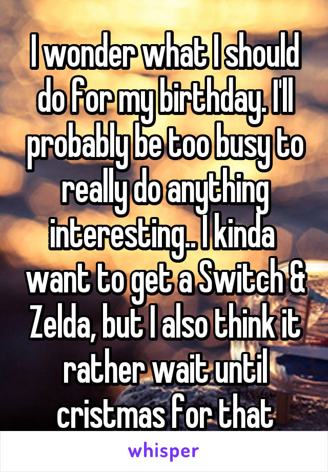 I wonder what I should do for my birthday. I'll probably be too busy to really do anything interesting.. I kinda  want to get a Switch & Zelda, but I also think it rather wait until cristmas for that