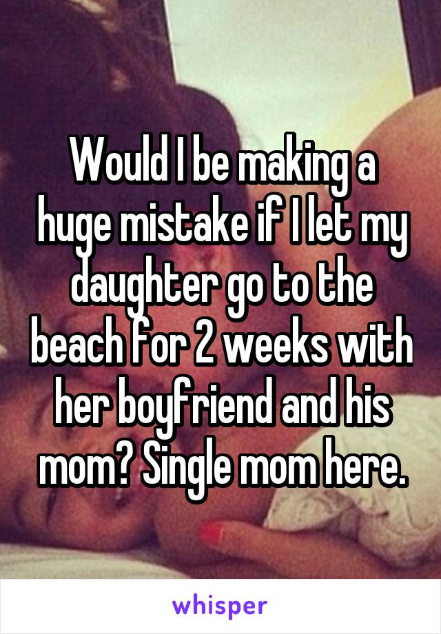 Would I be making a huge mistake if I let my daughter go to the beach for 2 weeks with her boyfriend and his mom? Single mom here.