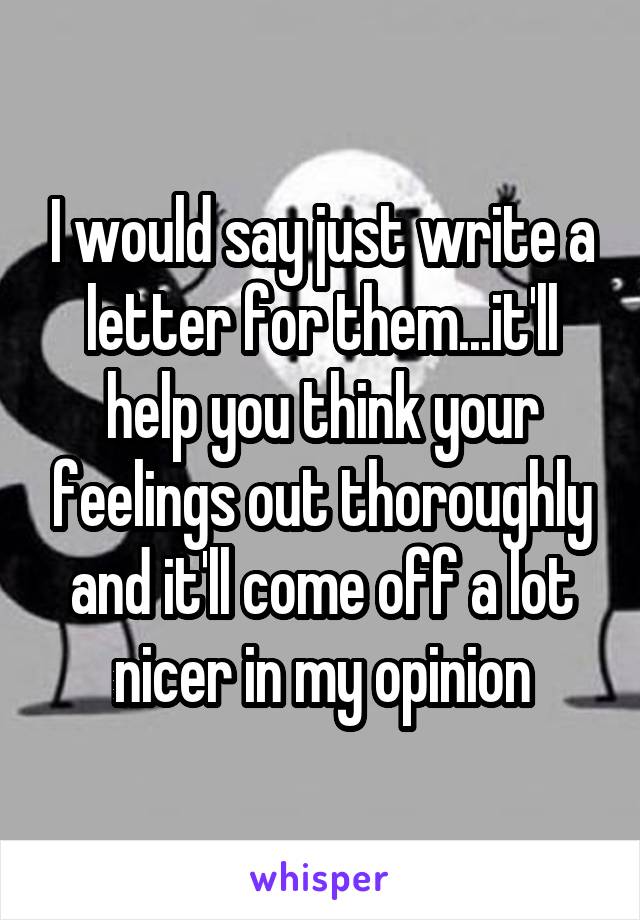 I would say just write a letter for them...it'll help you think your feelings out thoroughly and it'll come off a lot nicer in my opinion