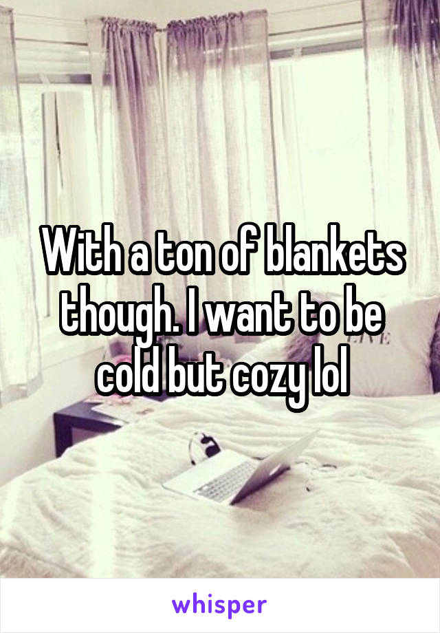 With a ton of blankets though. I want to be cold but cozy lol