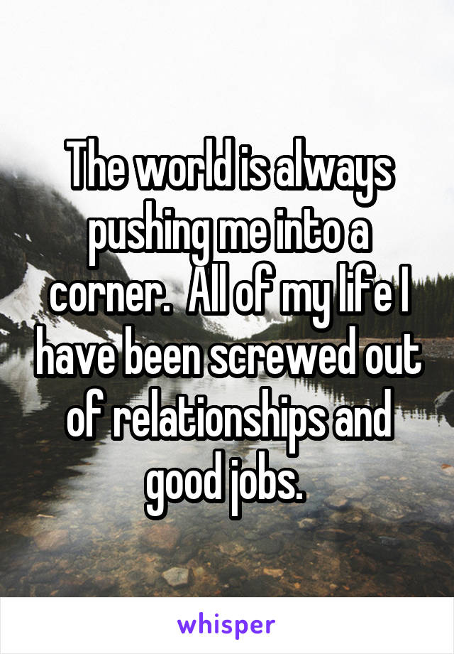 The world is always pushing me into a corner.  All of my life I have been screwed out of relationships and good jobs. 