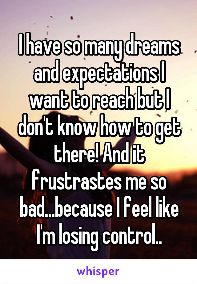 I have so many dreams and expectations I want to reach but I don't know how to get there! And it frustrastes me so bad...because I feel like I'm losing control..