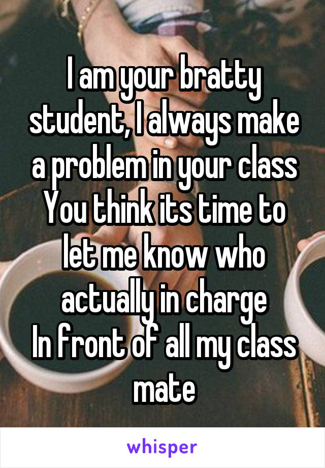 I am your bratty student, I always make a problem in your class
You think its time to let me know who actually in charge
In front of all my class mate