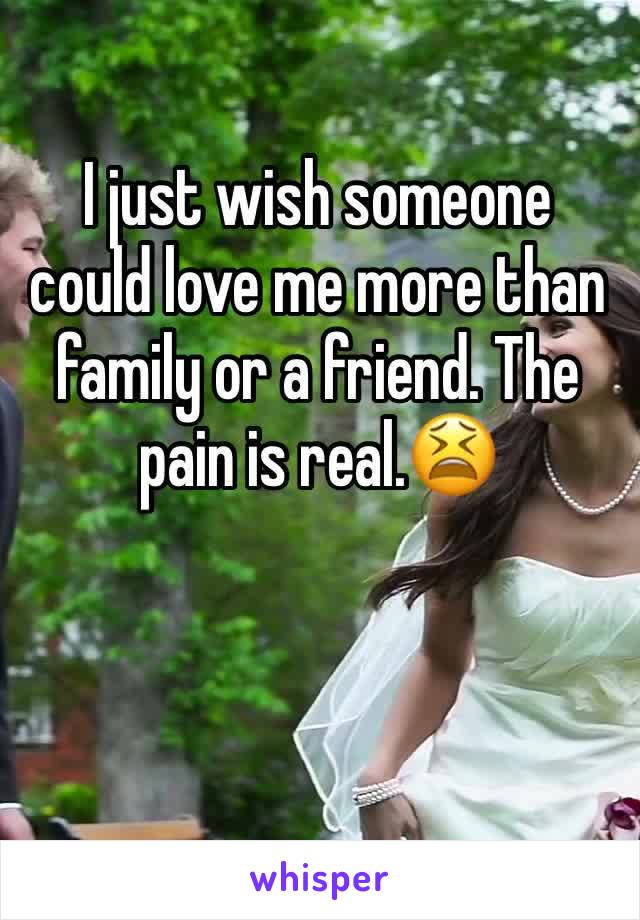 I just wish someone could love me more than family or a friend. The pain is real.😫