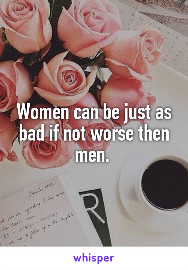 Women can be just as bad if not worse then men. 