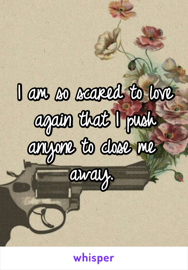 I am so scared to love again that I push anyone to close me  away. 