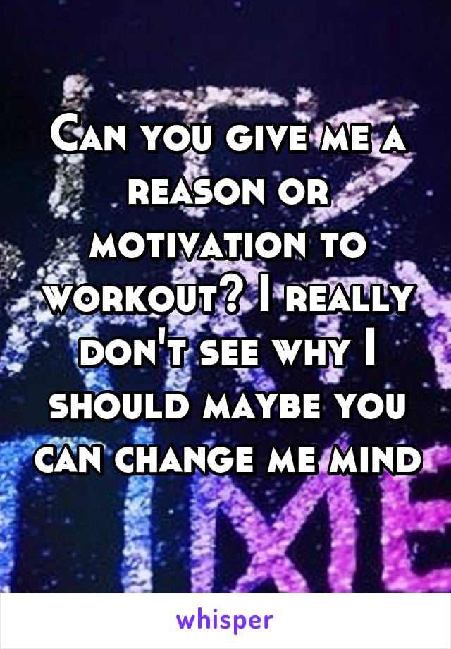 Can you give me a reason or motivation to workout? I really don't see why I should maybe you can change me mind 