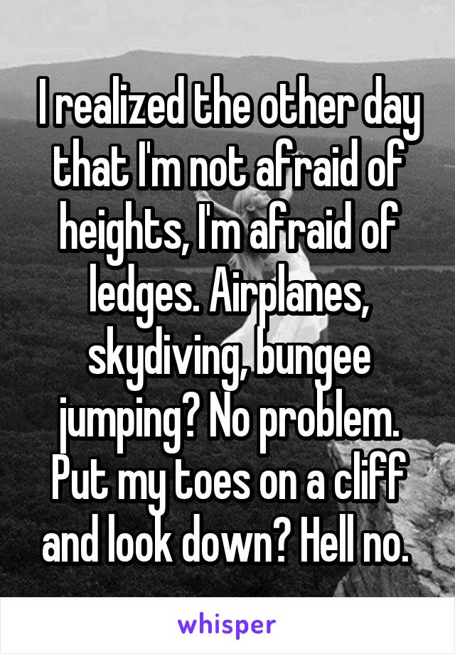 I realized the other day that I'm not afraid of heights, I'm afraid of ledges. Airplanes, skydiving, bungee jumping? No problem. Put my toes on a cliff and look down? Hell no. 