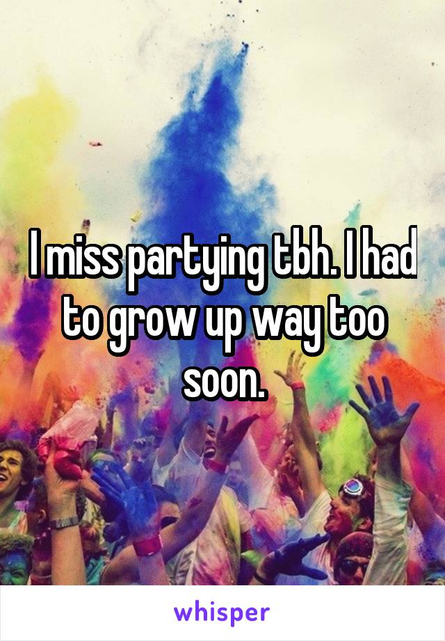 I miss partying tbh. I had to grow up way too soon.