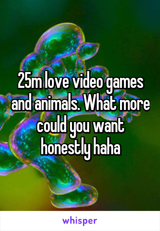 25m love video games and animals. What more could you want honestly haha