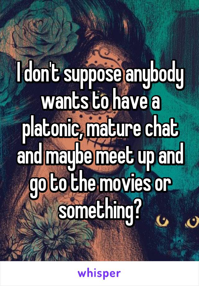 I don't suppose anybody wants to have a platonic, mature chat and maybe meet up and go to the movies or something?