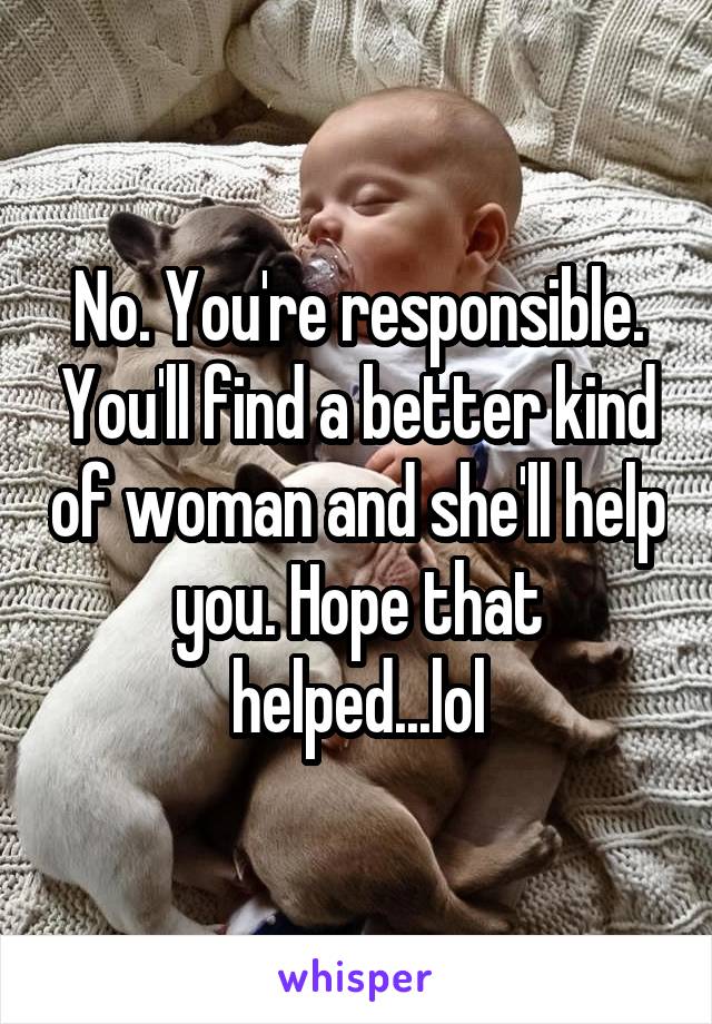 No. You're responsible. You'll find a better kind of woman and she'll help you. Hope that helped...lol