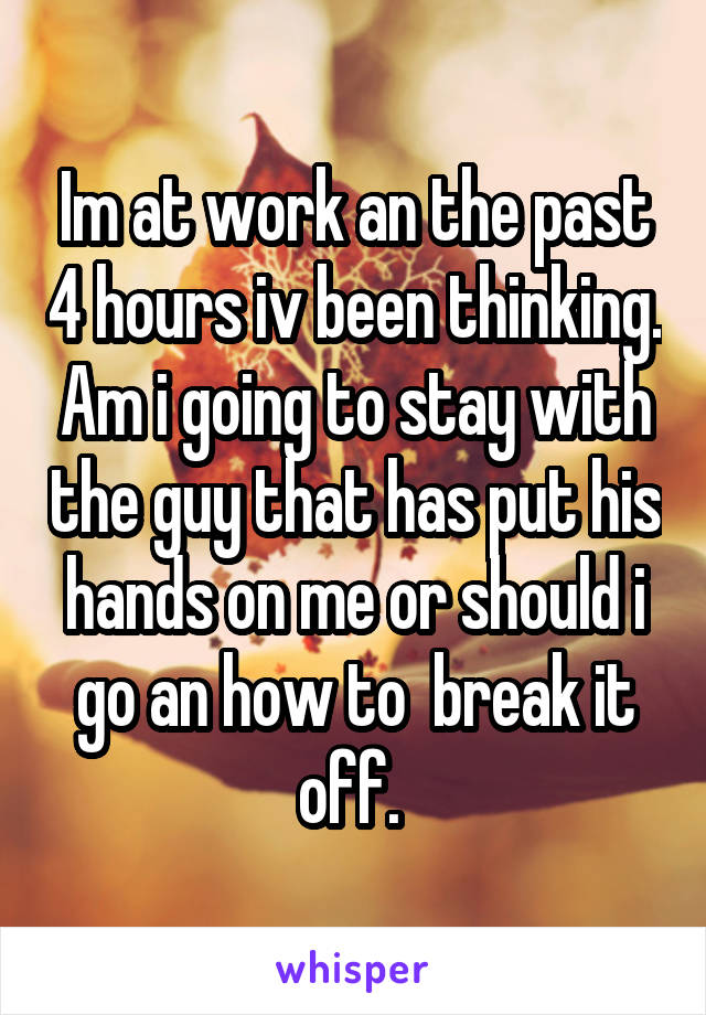 Im at work an the past 4 hours iv been thinking. Am i going to stay with the guy that has put his hands on me or should i go an how to  break it off. 