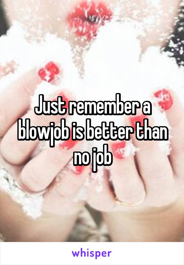 Just remember a blowjob is better than no job