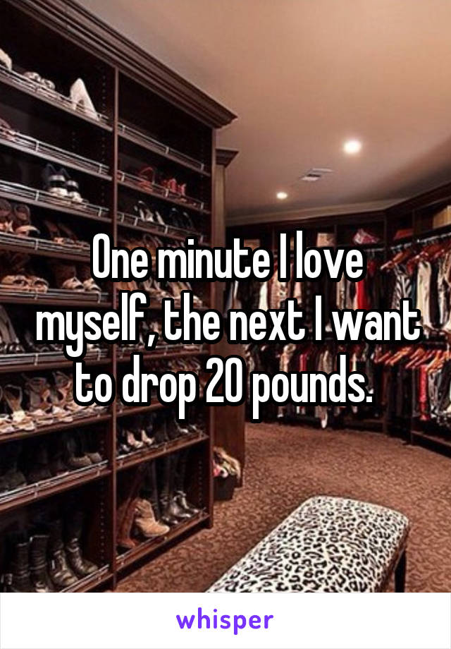 One minute I love myself, the next I want to drop 20 pounds. 