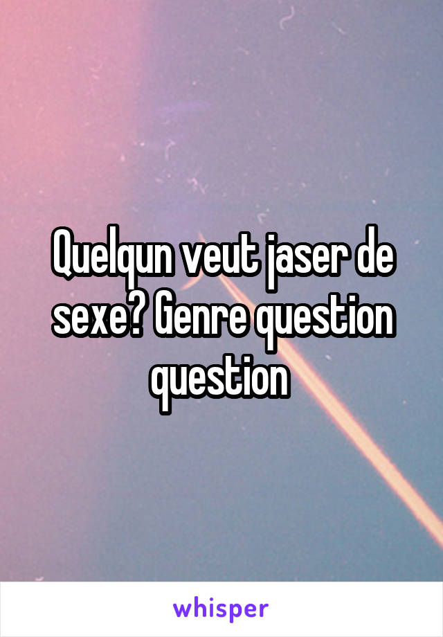 Quelqun veut jaser de sexe? Genre question question 