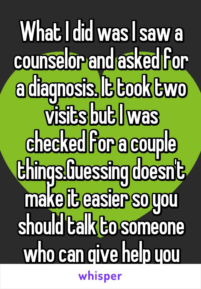 What I did was I saw a counselor and asked for a diagnosis. It took two visits but I was checked for a couple things.Guessing doesn't make it easier so you should talk to someone who can give help you