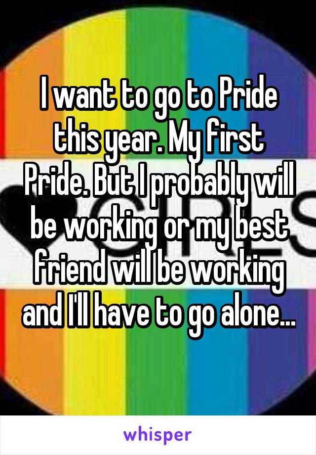 I want to go to Pride this year. My first Pride. But I probably will be working or my best friend will be working and I'll have to go alone... 