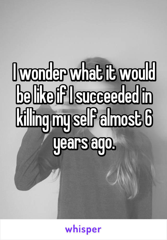 I wonder what it would be like if I succeeded in killing my self almost 6 years ago.
