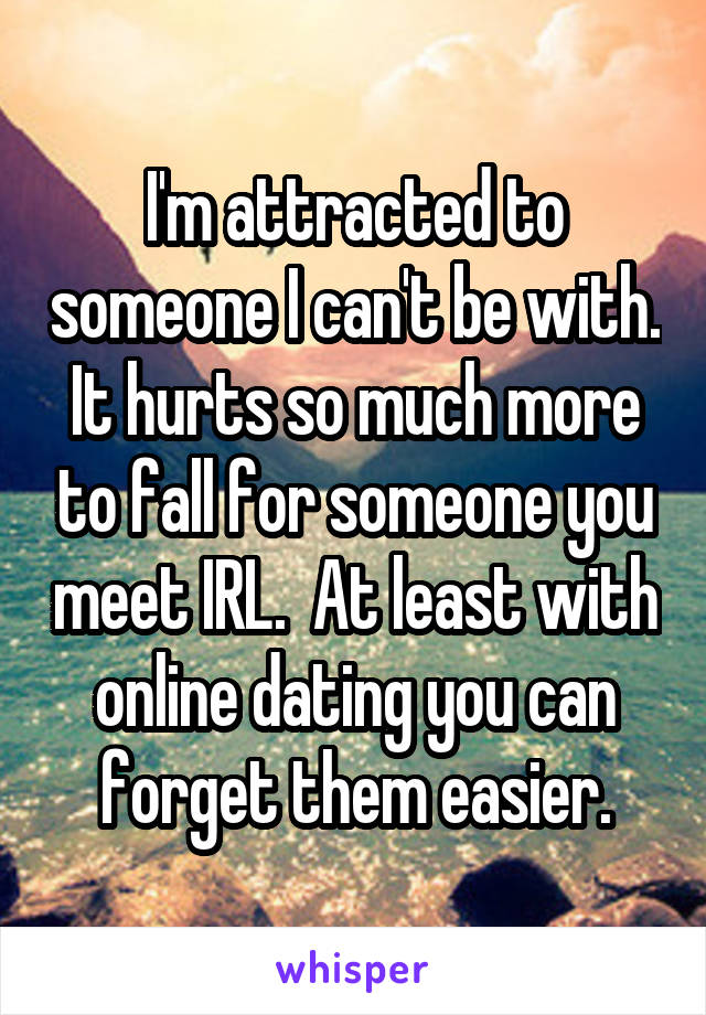 I'm attracted to someone I can't be with. It hurts so much more to fall for someone you meet IRL.  At least with online dating you can forget them easier.