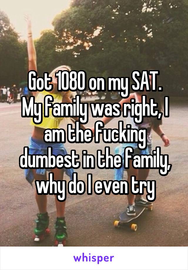 Got 1080 on my SAT.
My family was right, I am the fucking dumbest in the family, why do I even try