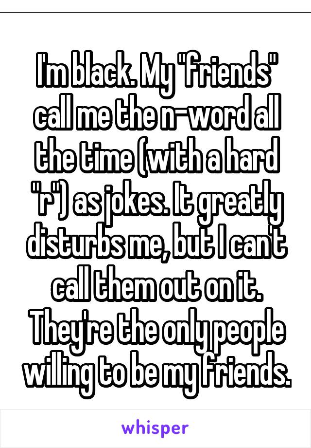 I'm black. My "friends" call me the n-word all the time (with a hard "r") as jokes. It greatly disturbs me, but I can't call them out on it. They're the only people willing to be my friends.