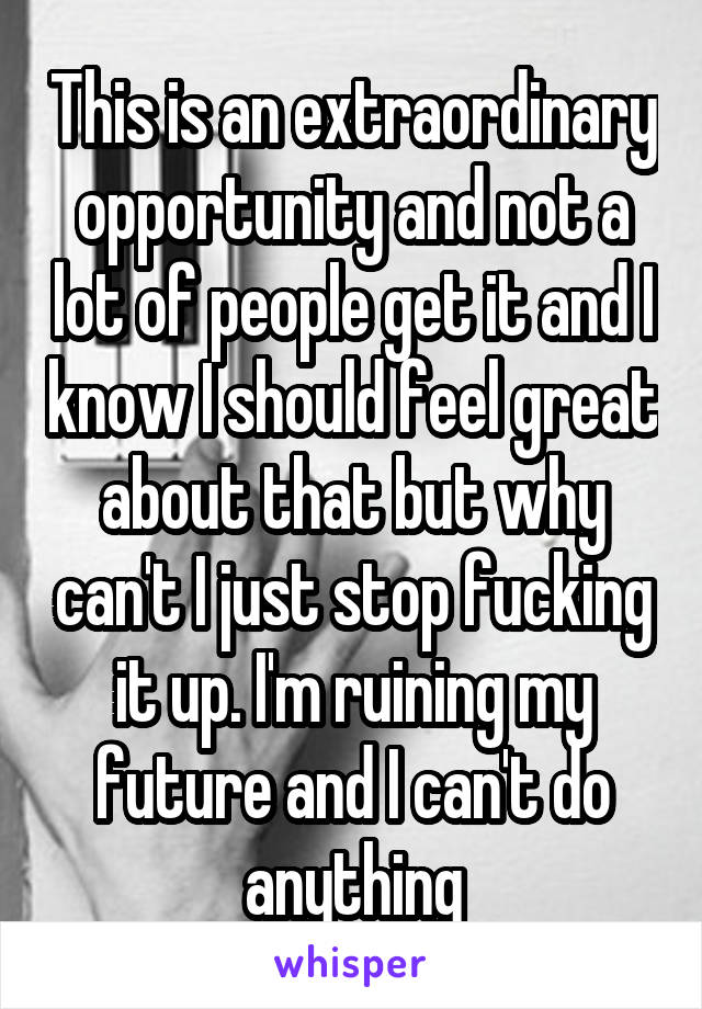 This is an extraordinary opportunity and not a lot of people get it and I know I should feel great about that but why can't I just stop fucking it up. I'm ruining my future and I can't do anything