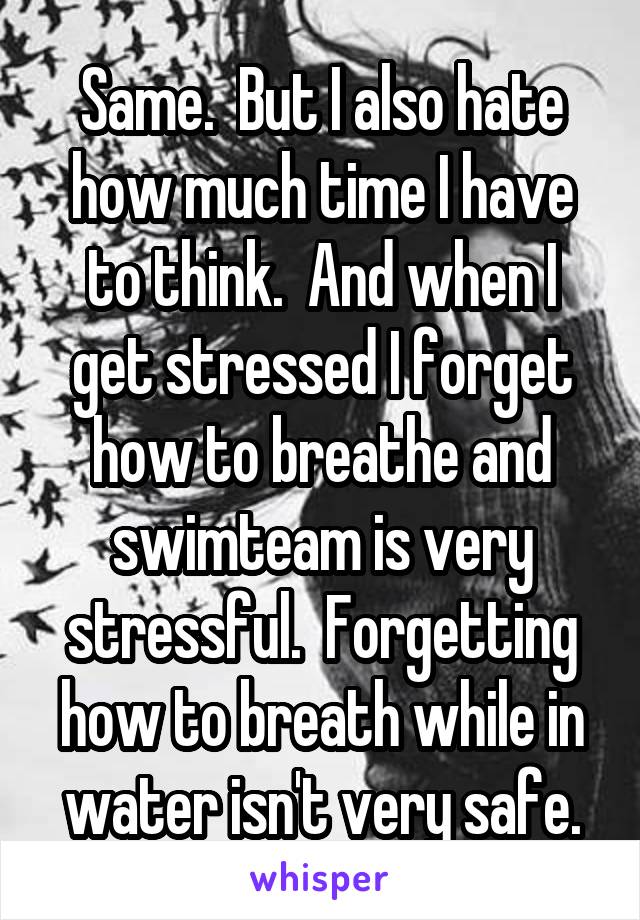 Same.  But I also hate how much time I have to think.  And when I get stressed I forget how to breathe and swimteam is very stressful.  Forgetting how to breath while in water isn't very safe.