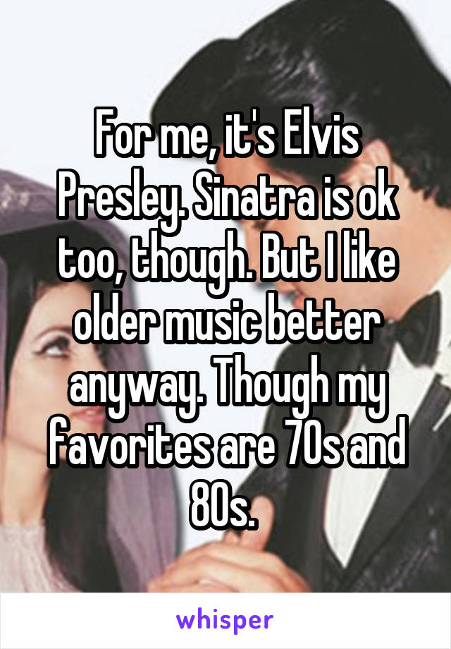 For me, it's Elvis Presley. Sinatra is ok too, though. But I like older music better anyway. Though my favorites are 70s and 80s. 